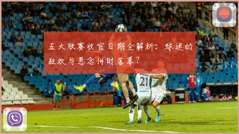 五大联赛收官日期全解析：球迷的狂欢与悬念何时落幕？